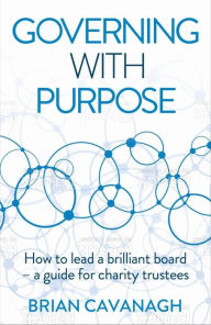Title: Governing with Purpose: How to lead a brilliant board - a guide for charity trustees, Author: Brian Cavanagh