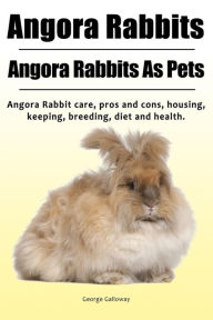 Title: Angora Rabbit. Angora Rabbits As Pets. Angora Rabbit care, pros and cons, housing, keeping, breeding, diet and health., Author: George Galloway