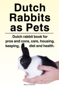 Title: Dutch Rabbits. Dutch Rabbits as Pets. Dutch rabbit book for pros and cons, care, housing, keeping, diet and health., Author: Macy Peterson
