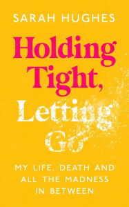 Title: Holding Tight, Letting Go: My Life, Death and All the Madness In Between, Author: Sarah Hughes