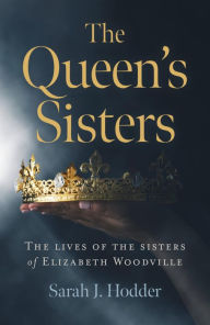 Title: The Queen's Sisters: The Lives of the Sisters of Elizabeth Woodville, Author: Sarah  J. Hodder