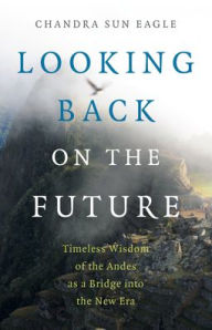 Title: Looking Back on the Future: Timeless Wisdom of the Andes as a Bridge into the New Era, Author: Chandra  Sun Eagle