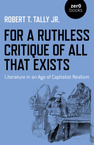 Title: For a Ruthless Critique of All that Exists: Literature in an Age of Capitalist Realism, Author: Robert T. Tally Jr.