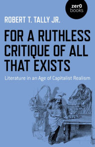 Title: For a Ruthless Critique of All that Exists: Literature in an Age of Capitalist Realism, Author: Robert T. Tally Jr.