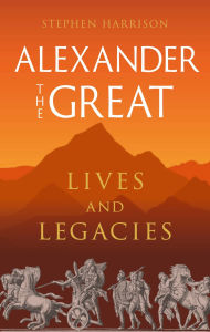Title: Alexander the Great: Lives and Legacies, Author: Stephen Harrison