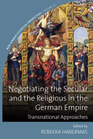 Title: Negotiating the Secular and the Religious in the German Empire: Transnational Approaches / Edition 1, Author: Rebekka Habermas