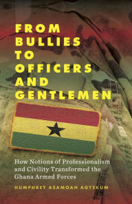 Title: From Bullies to Officers and Gentlemen: How Notions of Professionalism and Civility Transformed the Ghana Armed Forces / Edition 1, Author: Humphrey Asamoah Agyekum