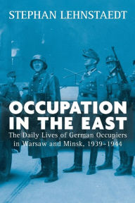 Title: Occupation in the East: The Daily Lives of German Occupiers in Warsaw and Minsk, 1939-1944 / Edition 1, Author: Stephan Lehnstaedt
