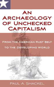 Title: An Archaeology of Unchecked Capitalism: From the American Rust Belt to the Developing World, Author: Paul Shackel