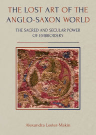 Title: The Lost Art of the Anglo-Saxon World: The Sacred and Secular Power of Embroidery, Author: Alexandra Lester-Makin