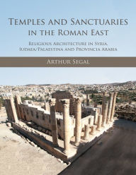 Title: Temples and Sanctuaries in the Roman East: Religious Architecture in Syria, Iudaea/Palaestina and Provincia Arabia, Author: Arthur Segal