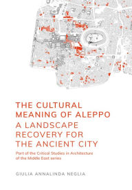 Title: The Cultural Meaning of Aleppo: A Landscape Recovery for the Ancient City, Author: Giulia Annalinda Neglia
