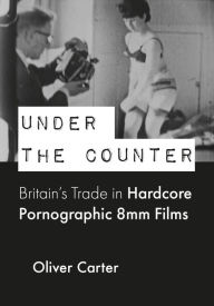 Title: Under the Counter: Britain's Trade in Hardcore Pornographic 8mm Films, Author: Oliver Carter