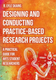Title: Designing and Conducting Practice-Based Research Projects: A Practical Guide for Arts Student Researchers, Author: R. Lyle Skains