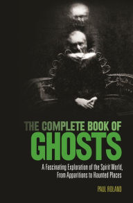 Title: The Complete Book of Ghosts: A Fascinating Exploration of the Spirit World from Apparitions to Haunted Places, Author: Paul Roland