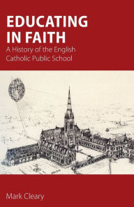 Title: Educating in Faith: A History of the English Catholic Public School, Author: Mark Cleary