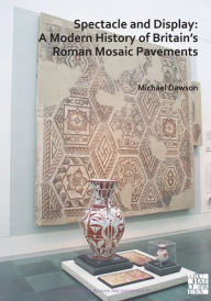 Title: Spectacle and Display: A Modern History of Britain's Roman Mosaic Pavements, Author: Michael Dawson