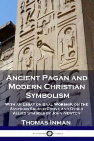 Title: Ancient Pagan and Modern Christian Symbolism: With an Essay on Baal Worship, on the Assyrian Sacred Grove and Other Allied Symbols by John Newton, Author: Thomas Inman