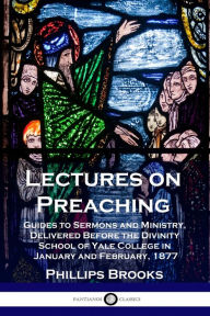 Title: Lectures on Preaching: Guides to Sermons and Ministry, Delivered Before the Divinity School of Yale College in January and February, 1877, Author: Phillips Brooks