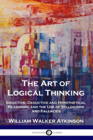 Title: The Art of Logical Thinking: Inductive, Deductive and Hypothetical Reasoning and the Use of Syllogisms and Fallacies, Author: William Walker Atkinson