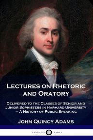 Title: Lectures on Rhetoric and Oratory: Delivered to the Classes of Senior and Junior Sophisters in Harvard University - A History of Public Speaking, Author: John Quincy Adams