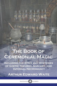 Title: The Book of Ceremonial Magic: Including the Rites and Mysteries of Goetic Theurgy, Sorcery, and Infernal Necromancy, Author: Arthur Edward Waite