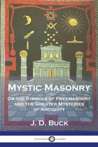 Title: Mystic Masonry: Or the Symbols of Freemasonry and the Greater Mysteries of Antiquity, Author: J D Buck