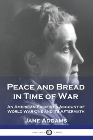 Title: Peace and Bread in Time of War: An American Pacifist's Account of World War One and its Aftermath, Author: Jane Addams