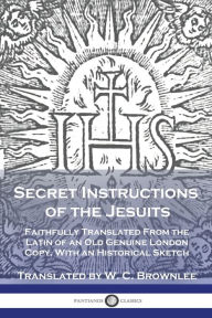 Title: Secret Instructions of the Jesuits: Faithfully Translated From the Latin of an Old Genuine London Copy, With an Historical Sketch, Author: W C Brownlee