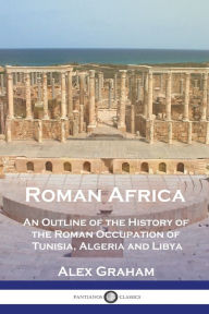 Title: Roman Africa: An Outline of the History of the Roman Occupation of Tunisia, Algeria and Libya, Author: Alex Graham