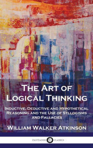 Title: The Art of Logical Thinking: Inductive, Deductive and Hypothetical Reasoning and the Use of Syllogisms and Fallacies, Author: William Walker Atkinson