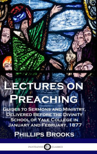 Title: Lectures on Preaching: Guides to Sermons and Ministry, Delivered Before the Divinity School of Yale College in January and February, 1877, Author: Phillips Brooks