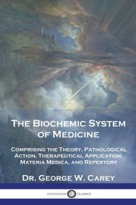 Title: The Biochemic System of Medicine: Comprising the Theory, Pathological Action, Therapeutical Application, Materia Medica, and Repertory, Author: George W Carey