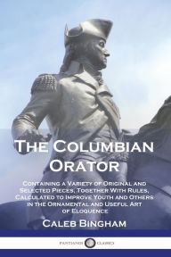 Title: The Columbian Orator: Containing a Variety of Original and Selected Pieces, Together With Rules, Calculated to Improve Youth and Others in the Ornamental and Useful Art of Eloquence, Author: Caleb Bingham