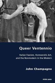 Title: Queer Ventennio: Italian Fascism, Homoerotic Art, and the Nonmodern in the Modern, Author: John Champagne