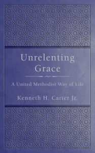 Title: Unrelenting Grace: A United Methodist Way of Life, Author: Kenneth H. Carter JR.