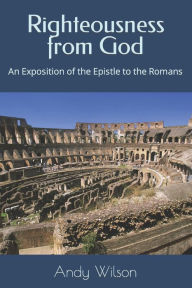 Title: Righteousness from God: An Exposition of the Epistle to the Romans, Author: Andy Wilson