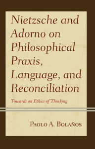 Title: Nietzsche and Adorno on Philosophical Praxis, Language, and Reconciliation: Towards an Ethics of Thinking, Author: Paolo A. Bolaños