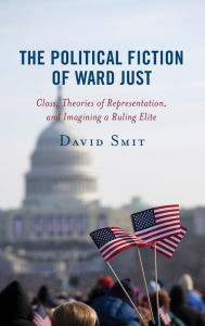 Title: The Political Fiction of Ward Just: Class, Theories of Representation, and Imagining a Ruling Elite, Author: David Smit