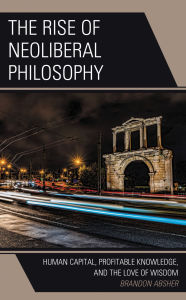 Title: The Rise of Neoliberal Philosophy: Human Capital, Profitable Knowledge, and the Love of Wisdom, Author: Brandon Absher