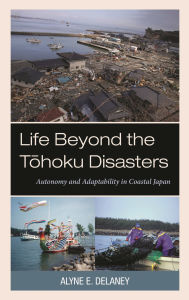 Title: Life Beyond the Tohoku Disasters: Autonomy and Adaptability in Coastal Japan, Author: Alyne E. Delaney