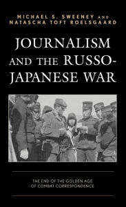 Title: Journalism and the Russo-Japanese War: The End of the Golden Age of Combat Correspondence, Author: Michael  S. Sweeney