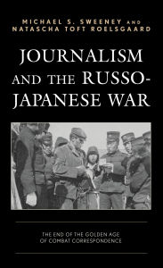 Title: Journalism and the Russo-Japanese War: The End of the Golden Age of Combat Correspondence, Author: Michael  S. Sweeney