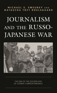 Title: Journalism and the Russo-Japanese War: The End of the Golden Age of Combat Correspondence, Author: Michael  S. Sweeney