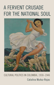 Title: A Fervent Crusade for the National Soul: Cultural Politics in Colombia, 1930-1946, Author: Catalina Muñoz-Rojas