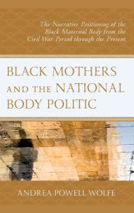 Title: Black Mothers and the National Body Politic: The Narrative Positioning of the Black Maternal Body from the Civil War Period through the Present, Author: Andrea Powell Wolfe