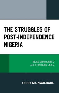 Title: The Struggles of Post-Independence Nigeria: Missed Opportunities and a Continuing Crisis, Author: Ucheoma Nwagbara
