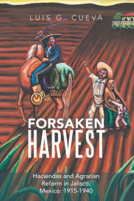 Title: Forsaken Harvest: Haciendas and Agrarian Reform in Jalisco, Mexico: 1915-1940, Author: Luis G. Cueva