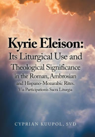 Title: Kyrie Eleison: Its Liturgical Use and Theological Significance in the Roman, Ambrosian and Hispano-Mozarabic Rites: Via Participationis Sacra Liturgia, Author: Cyprian Kuupol SVD