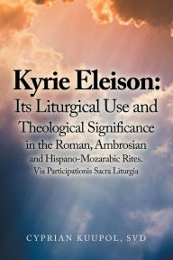 Title: Kyrie Eleison: Its Liturgical Use and Theological Significance in the Roman, Ambrosian and Hispano-Mozarabic Rites: Via Participationis Sacra Liturgia, Author: Cyprian Kuupol SVD